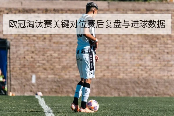 欧冠淘汰赛关键对位赛后复盘与进球数据