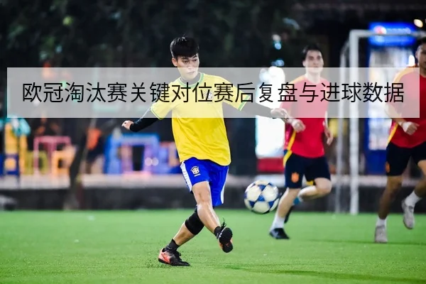 欧冠淘汰赛关键对位赛后复盘与进球数据